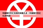 中国银行外汇交易时间是几点（中国银行外汇几点开盘）