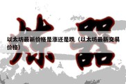 以太坊最新价格是涨还是跌（以太坊最新交易价格）