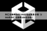 外汇兑换券88年100元现在值多少钱（1988年外汇兑换券100元价格）