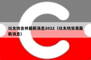 以太坊合并最新消息2022（以太坊交易最新消息）